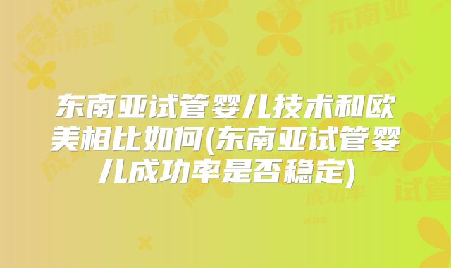 东南亚试管婴儿技术和欧美相比如何(东南亚试管婴儿成功率是否稳定)