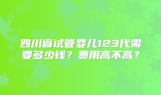 四川省试管婴儿123代需要多少钱？费用高不高？