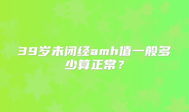39岁未闭经amh值一般多少算正常?
