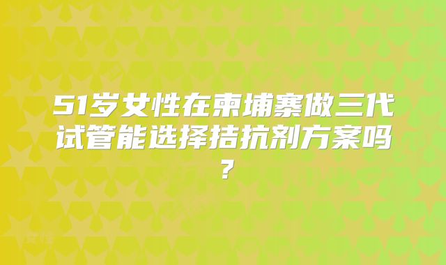 51岁女性在柬埔寨做三代试管能选择拮抗剂方案吗？