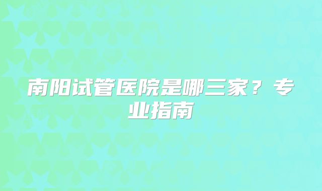 南阳试管医院是哪三家？专业指南