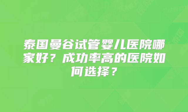 泰国曼谷试管婴儿医院哪家好？成功率高的医院如何选择？