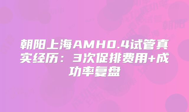 朝阳上海AMH0.4试管真实经历：3次促排费用+成功率复盘