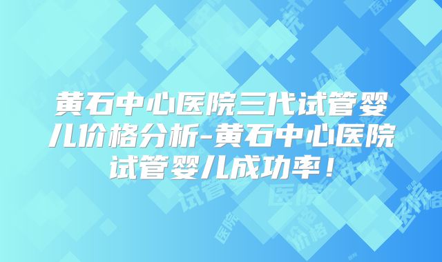 黄石中心医院三代试管婴儿价格分析-黄石中心医院试管婴儿成功率！