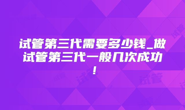 试管第三代需要多少钱_做试管第三代一般几次成功！