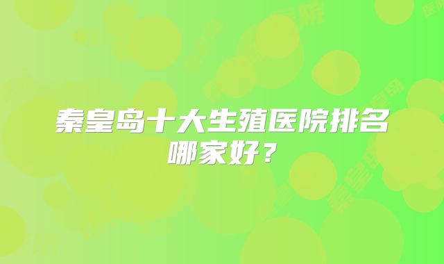秦皇岛十大生殖医院排名哪家好？
