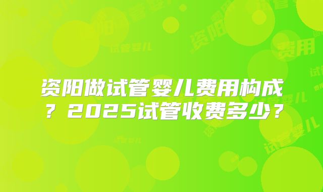 资阳做试管婴儿费用构成？2025试管收费多少？