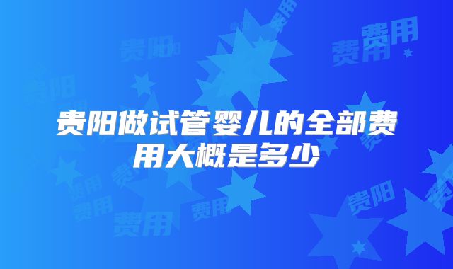 贵阳做试管婴儿的全部费用大概是多少