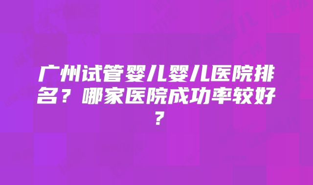 广州试管婴儿婴儿医院排名？哪家医院成功率较好？