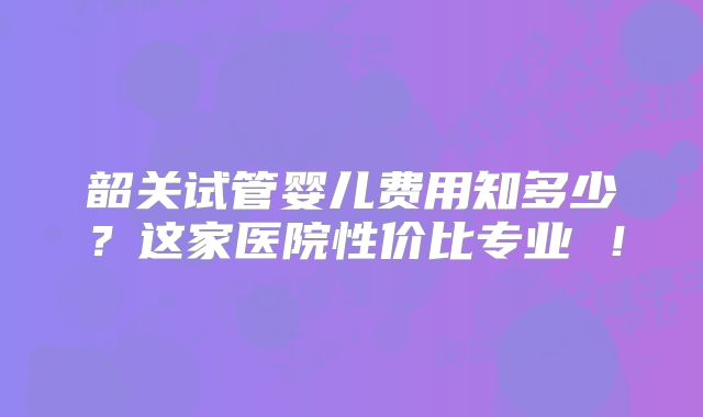 韶关试管婴儿费用知多少?这家医院性价比专业 !
