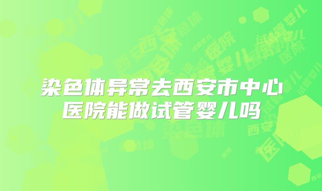 染色体异常去西安市中心医院能做试管婴儿吗