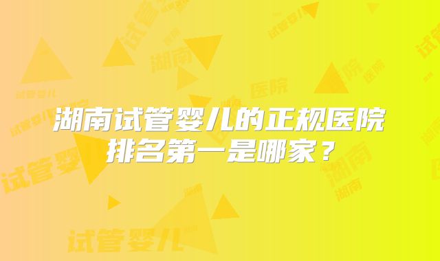 湖南试管婴儿的正规医院排名第一是哪家?