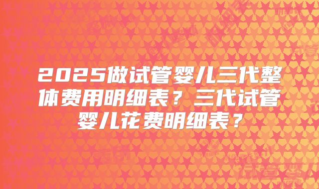 2025做试管婴儿三代整体费用明细表？三代试管婴儿花费明细表？