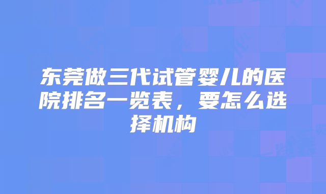 东莞做三代试管婴儿的医院排名一览表,要怎么选择机构