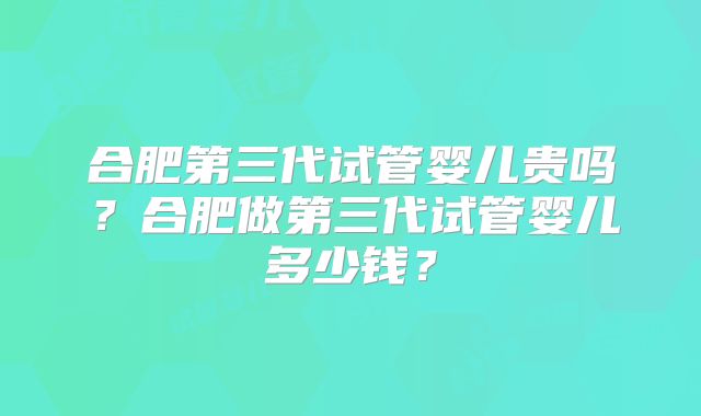 合肥第三代试管婴儿贵吗?合肥做第三代试管婴儿多少钱?