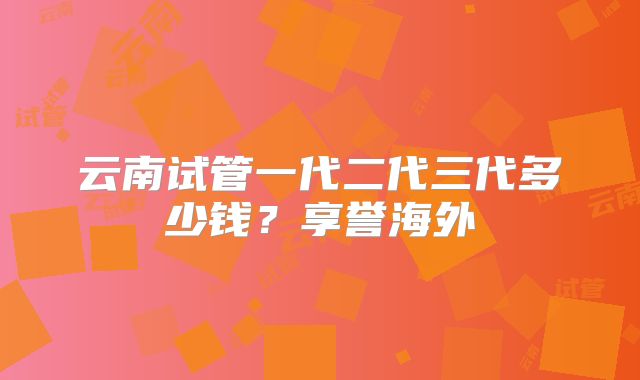 云南试管一代二代三代多少钱?享誉海外
