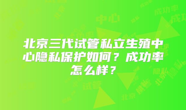 北京三代试管私立生殖中心隐私保护如何？成功率怎么样？
