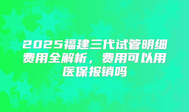 2025福建三代试管明细费用全解析,费用可以用医保报销吗