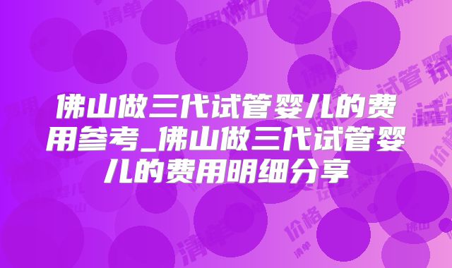 佛山做三代试管婴儿的费用参考_佛山做三代试管婴儿的费用明细分享
