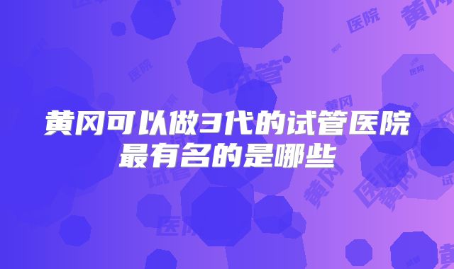 黄冈可以做3代的试管医院最有名的是哪些