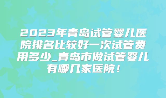 2023年青岛试管婴儿医院排名比较好一次试管费用多少_青岛市做试管婴儿有哪几家医院！