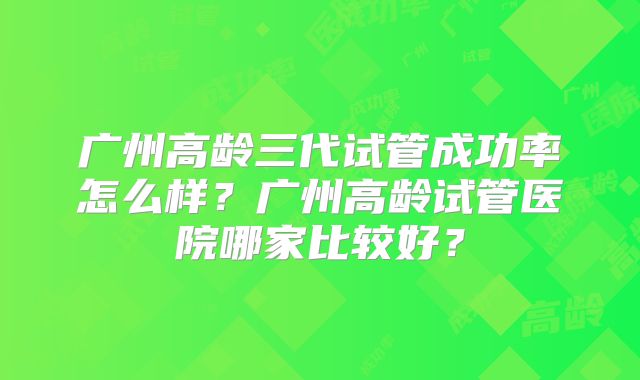 广州高龄三代试管成功率怎么样?广州高龄试管医院哪家比较好?