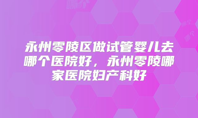 永州零陵区做试管婴儿去哪个医院好，永州零陵哪家医院妇产科好