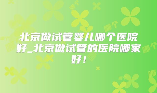北京做试管婴儿哪个医院好_北京做试管的医院哪家好！