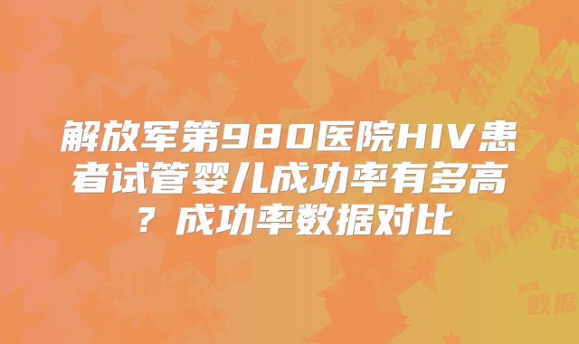 解放军第980医院HIV患者试管婴儿成功率有多高？成功率数据对比