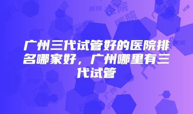 广州三代试管好的医院排名哪家好，广州哪里有三代试管