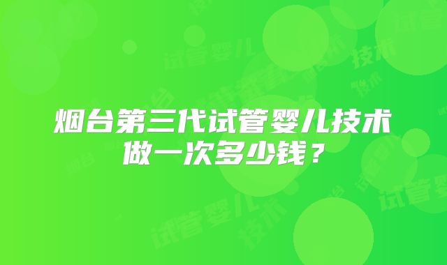 烟台第三代试管婴儿技术做一次多少钱?