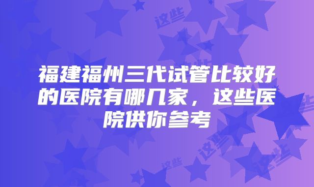 福建福州三代试管比较好的医院有哪几家,这些医院供你参考