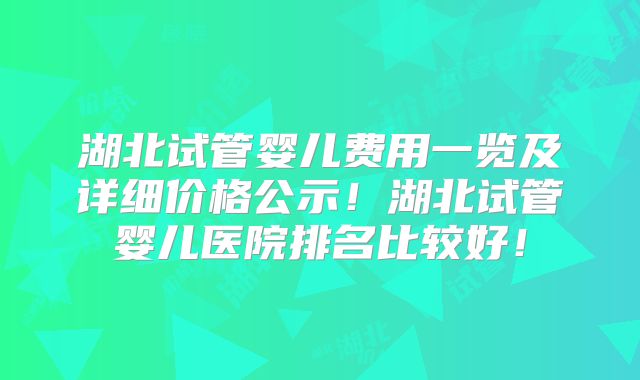 湖北试管婴儿费用一览及详细价格公示！湖北试管婴儿医院排名比较好！