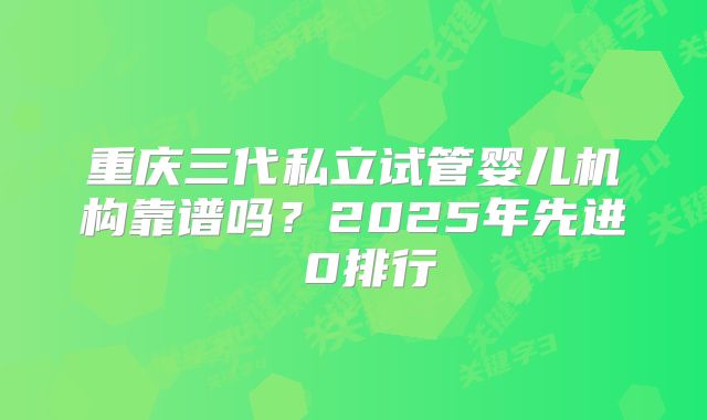 重庆三代私立试管婴儿机构靠谱吗？2025年先进 0排行