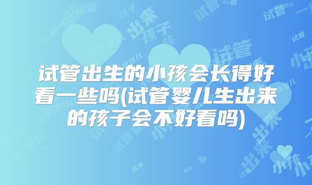 试管出生的小孩会长得好看一些吗(试管婴儿生出来的孩子会不好看吗)