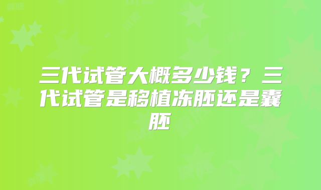 三代试管大概多少钱？三代试管是移植冻胚还是囊胚