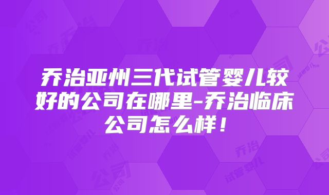 乔治亚州三代试管婴儿较好的公司在哪里-乔治临床公司怎么样!