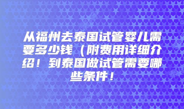 从福州去泰国试管婴儿需要多少钱（附费用详细介绍！到泰国做试管需要哪些条件！
