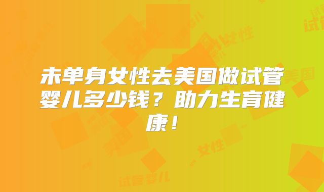 未单身女性去美国做试管婴儿多少钱？助力生育健康！