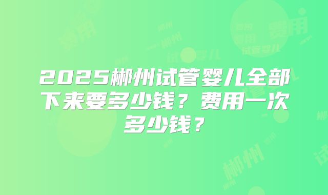 2025郴州试管婴儿全部下来要多少钱？费用一次多少钱？