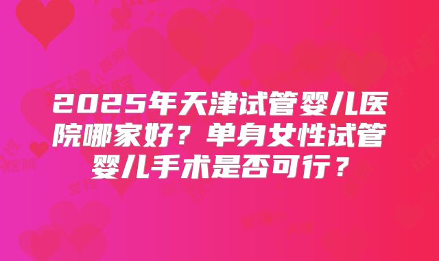 2025年天津试管婴儿医院哪家好？单身女性试管婴儿手术是否可行？