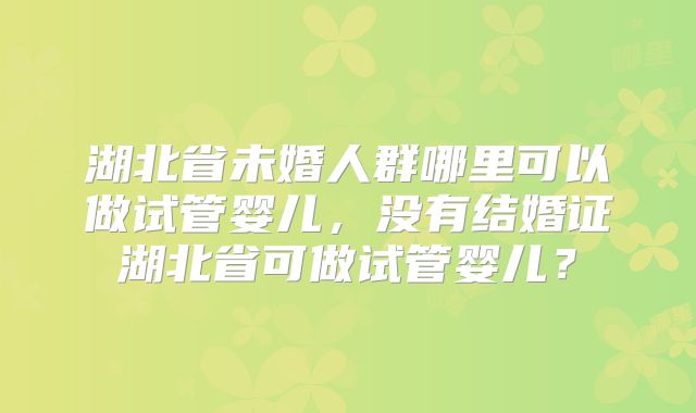 湖北省未婚人群哪里可以做试管婴儿，没有结婚证湖北省可做试管婴儿？
