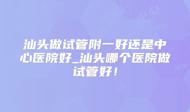 汕头做试管附一好还是中心医院好_汕头哪个医院做试管好！