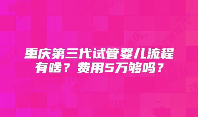 重庆第三代试管婴儿流程有啥?费用5万够吗?