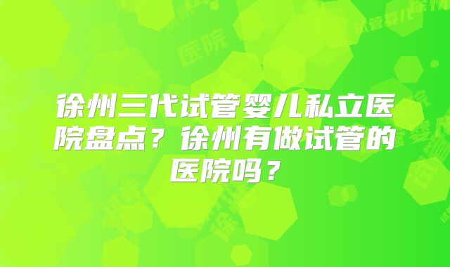 徐州三代试管婴儿私立医院盘点？徐州有做试管的医院吗？