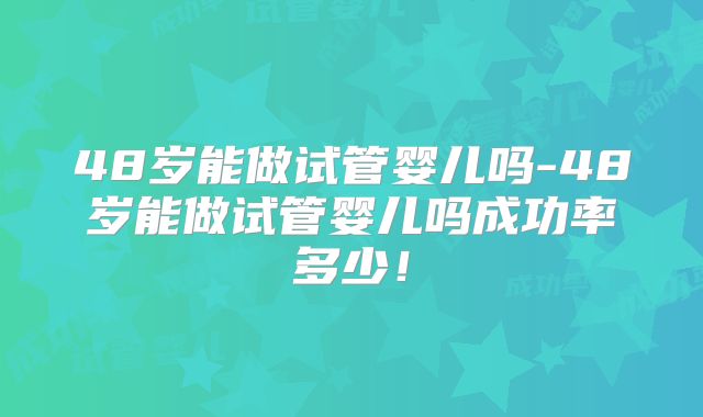 48岁能做试管婴儿吗-48岁能做试管婴儿吗成功率多少!