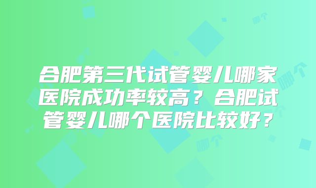 合肥第三代试管婴儿哪家医院成功率较高？合肥试管婴儿哪个医院比较好？