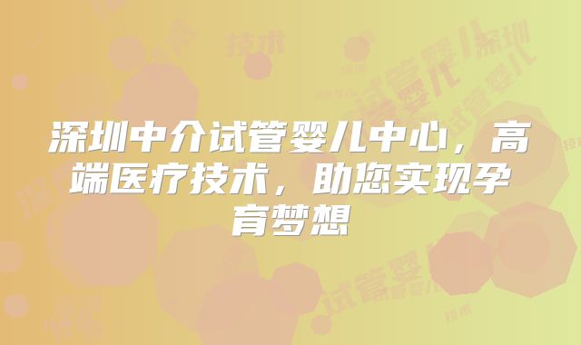 深圳中介试管婴儿中心，高端医疗技术，助您实现孕育梦想