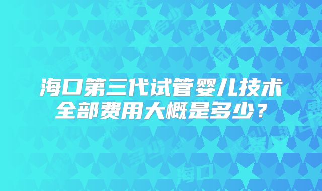 海口第三代试管婴儿技术全部费用大概是多少？