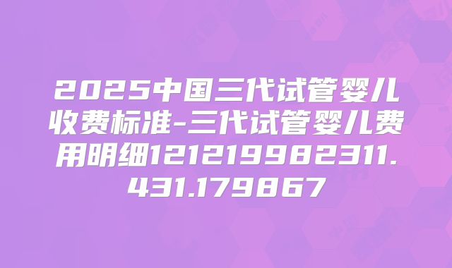 2025中国三代试管婴儿收费标准-三代试管婴儿费用明细121219982311.431.179867
